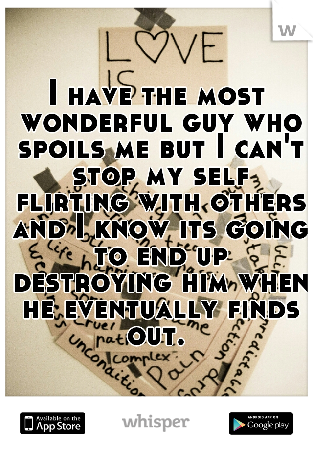 I have the most wonderful guy who spoils me but I can't stop my self flirting with others and I know its going to end up destroying him when he eventually finds out. 