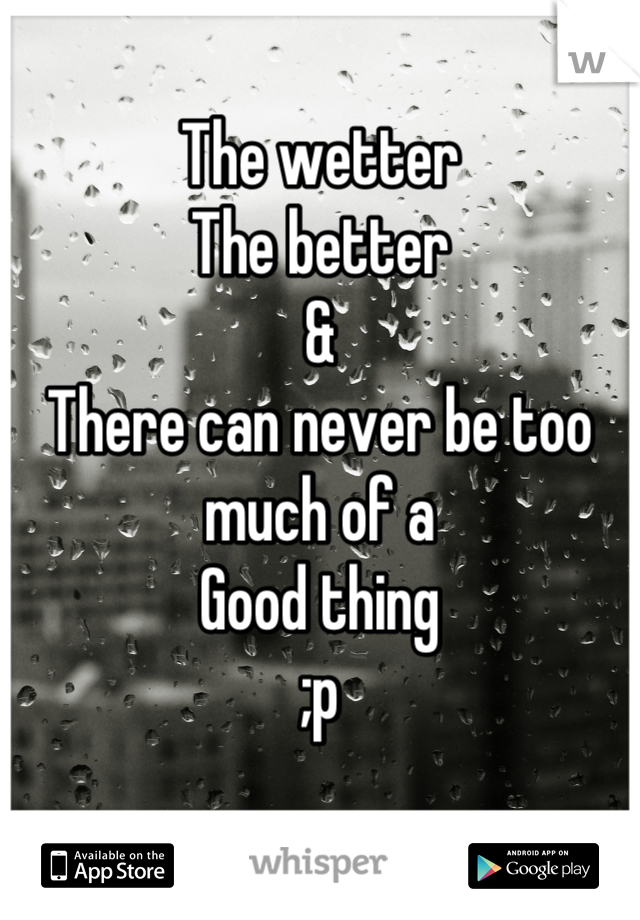 The wetter 
The better
& 
There can never be too much of a 
Good thing
;p