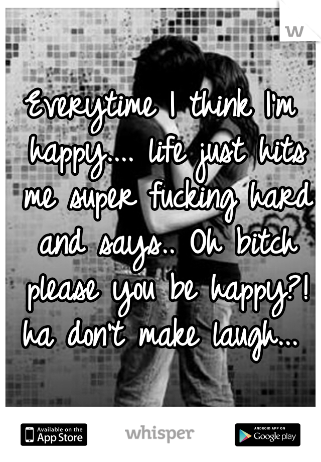 Everytime I think I'm happy.... life just hits me super fucking hard and says.. Oh bitch please you be happy?! ha don't make laugh... 