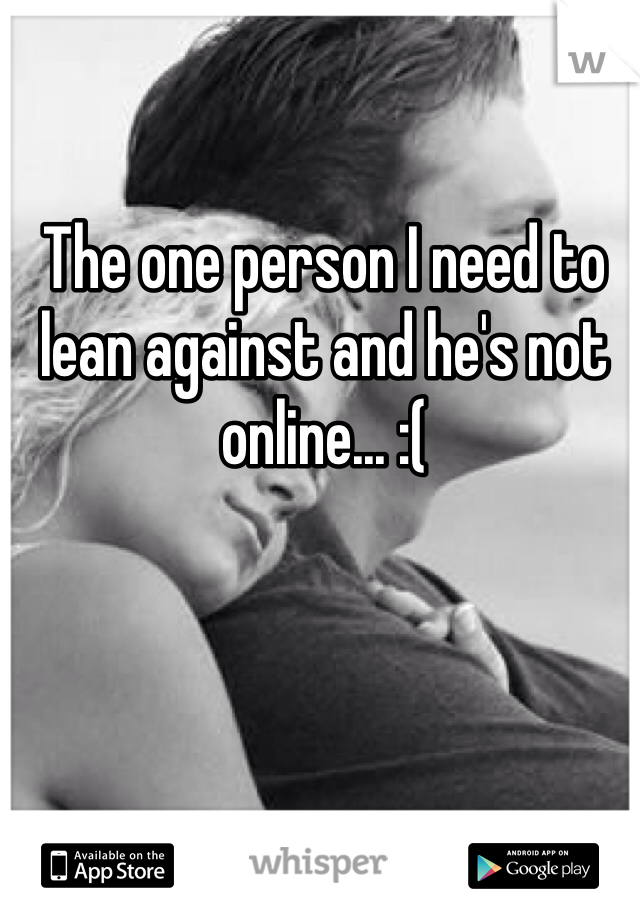 The one person I need to lean against and he's not online... :(