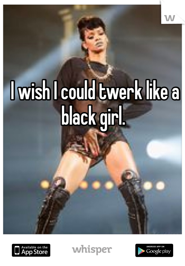  I wish I could twerk like a black girl. 