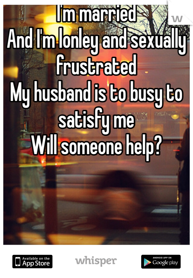 I'm married 
And I'm lonley and sexually frustrated 
My husband is to busy to satisfy me 
Will someone help? 