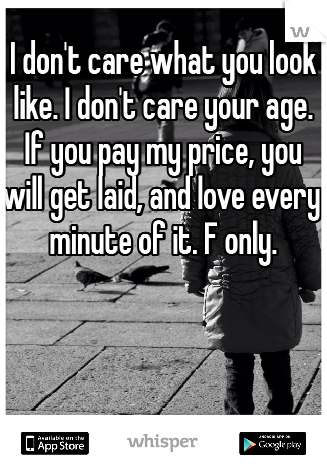 I don't care what you look like. I don't care your age. If you pay my price, you will get laid, and love every minute of it. F only. 