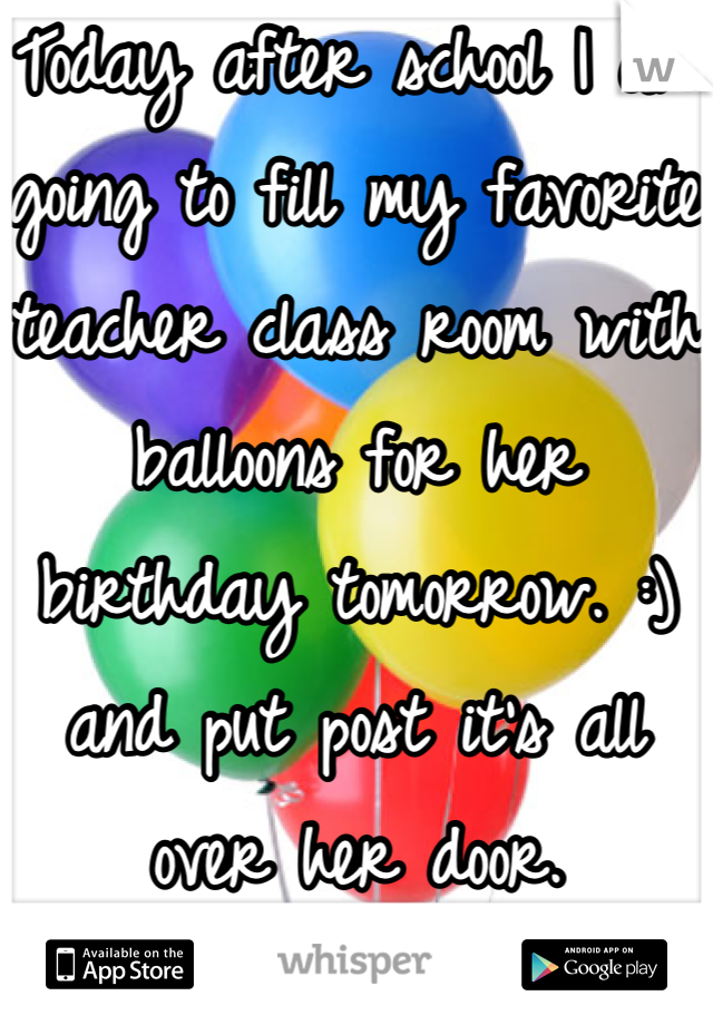 Today after school I am going to fill my favorite teacher class room with balloons for her birthday tomorrow. :) and put post it's all over her door.