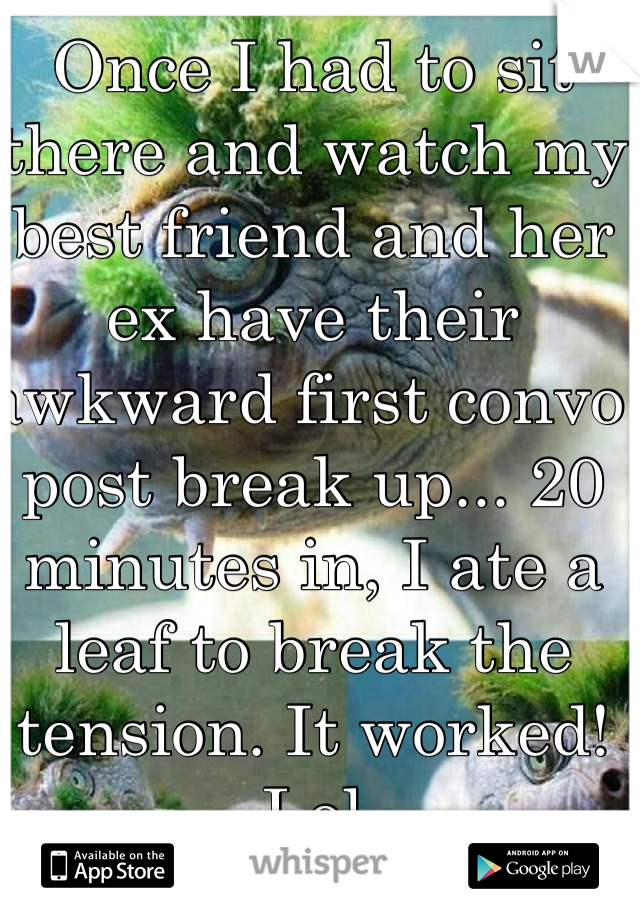 Once I had to sit there and watch my best friend and her ex have their awkward first convo post break up... 20 minutes in, I ate a leaf to break the tension. It worked! Lol