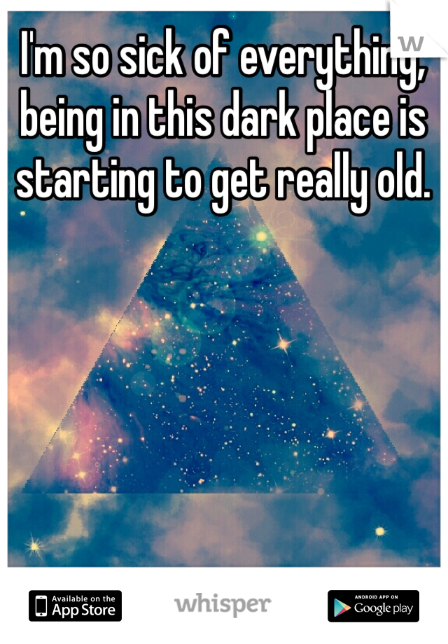 I'm so sick of everything, being in this dark place is starting to get really old.