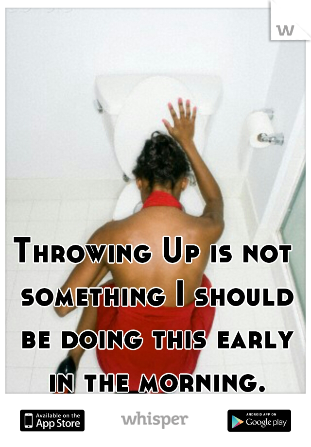 Throwing Up is not something I should be doing this early in the morning.