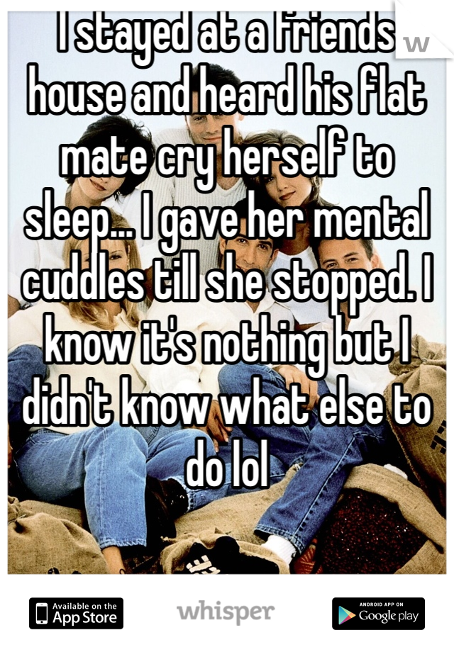 I stayed at a friends house and heard his flat mate cry herself to sleep... I gave her mental cuddles till she stopped. I know it's nothing but I didn't know what else to do lol