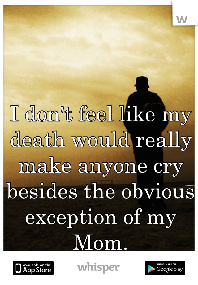 I don't feel like my death would really make anyone cry besides the obvious exception of my Mom.