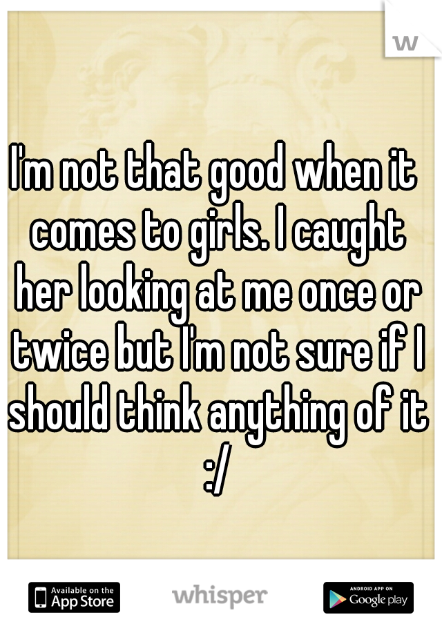 I'm not that good when it comes to girls. I caught her looking at me once or twice but I'm not sure if I should think anything of it :/