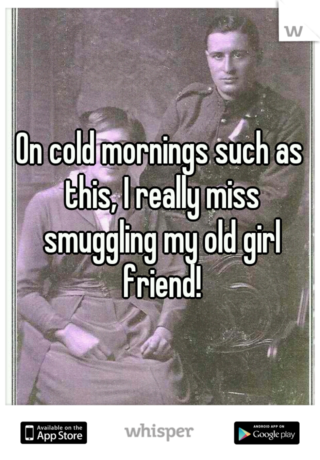 On cold mornings such as this, I really miss smuggling my old girl friend!