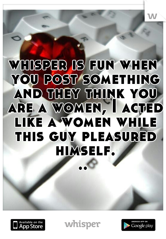 whisper is fun when you post something and they think you are a women, I acted like a women while this guy pleasured himself...