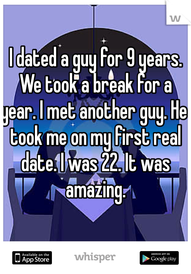 I dated a guy for 9 years. We took a break for a year. I met another guy. He took me on my first real date. I was 22. It was amazing.