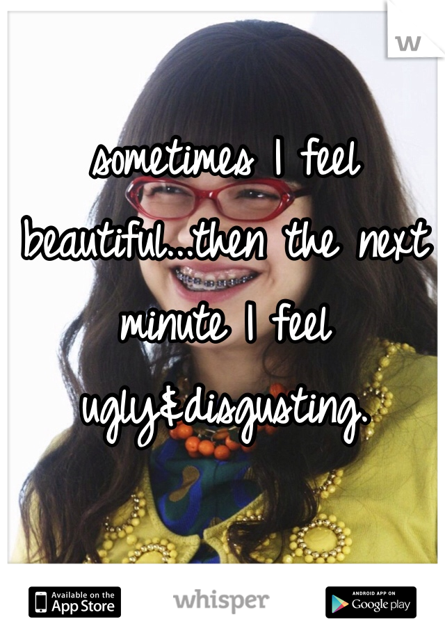 sometimes I feel beautiful...then the next minute I feel ugly&disgusting.