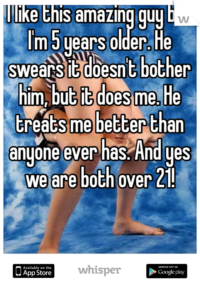 I like this amazing guy but I'm 5 years older. He swears it doesn't bother him, but it does me. He treats me better than anyone ever has. And yes we are both over 21! 