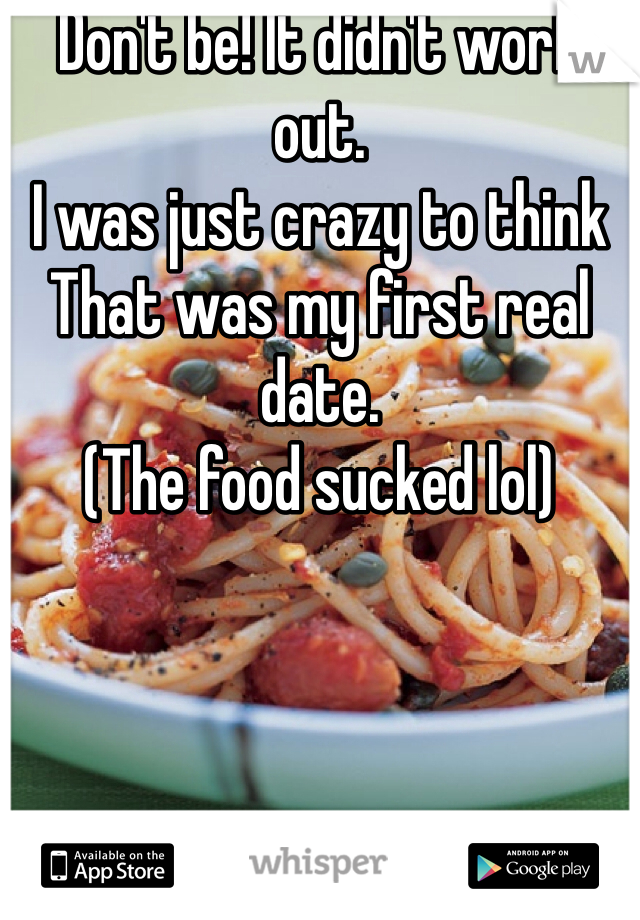 Don't be! It didn't work out. 
I was just crazy to think
That was my first real date.
(The food sucked lol)