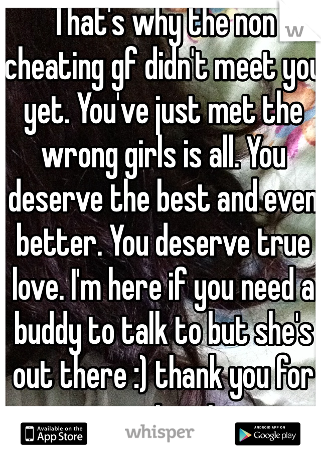 That's why the non cheating gf didn't meet you yet. You've just met the wrong girls is all. You deserve the best and even better. You deserve true love. I'm here if you need a buddy to talk to but she's out there :) thank you for serving sir 