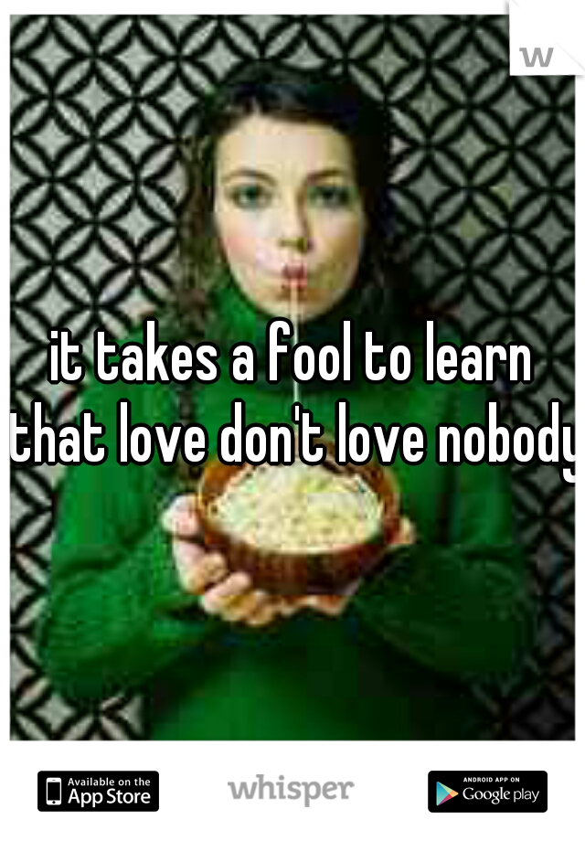 it takes a fool to learn that love don't love nobody!