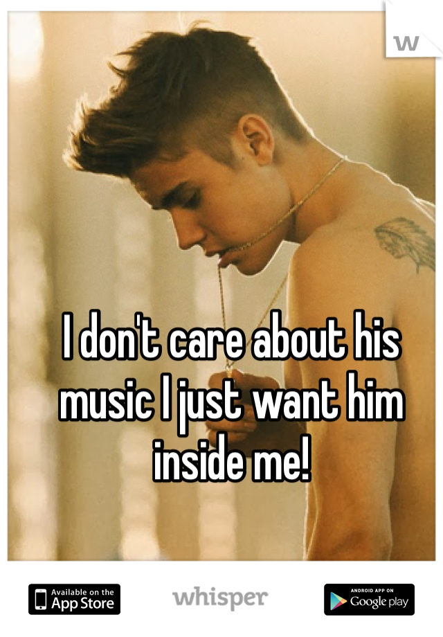 I don't care about his music I just want him inside me!