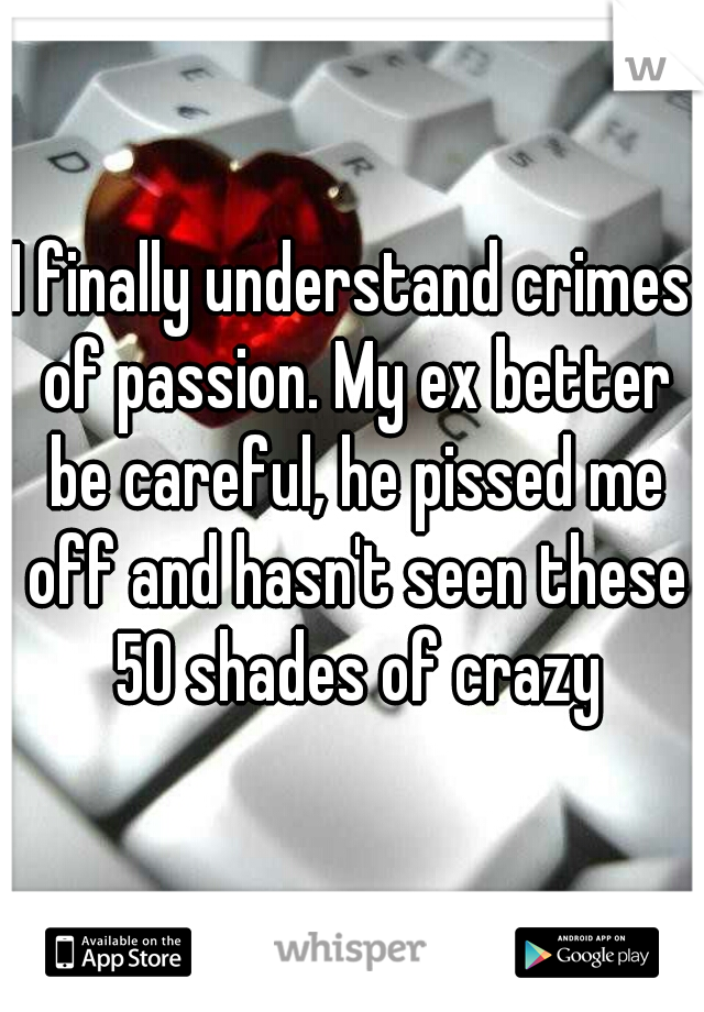 I finally understand crimes of passion. My ex better be careful, he pissed me off and hasn't seen these 50 shades of crazy