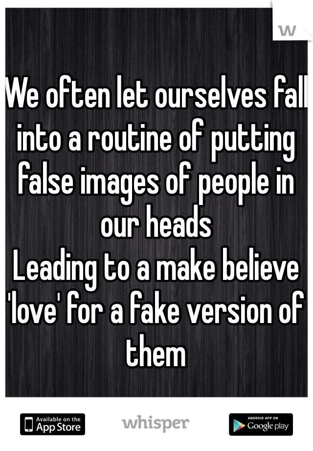 We often let ourselves fall into a routine of putting false images of people in our heads
Leading to a make believe 'love' for a fake version of them