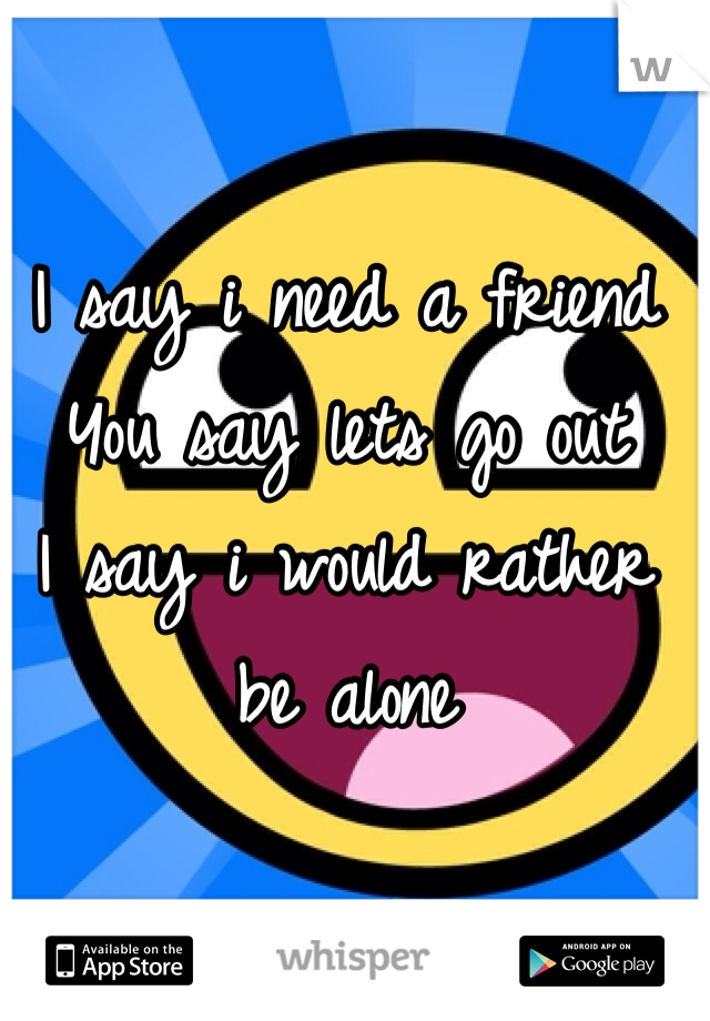 I say i need a friend
You say lets go out
I say i would rather be alone 

