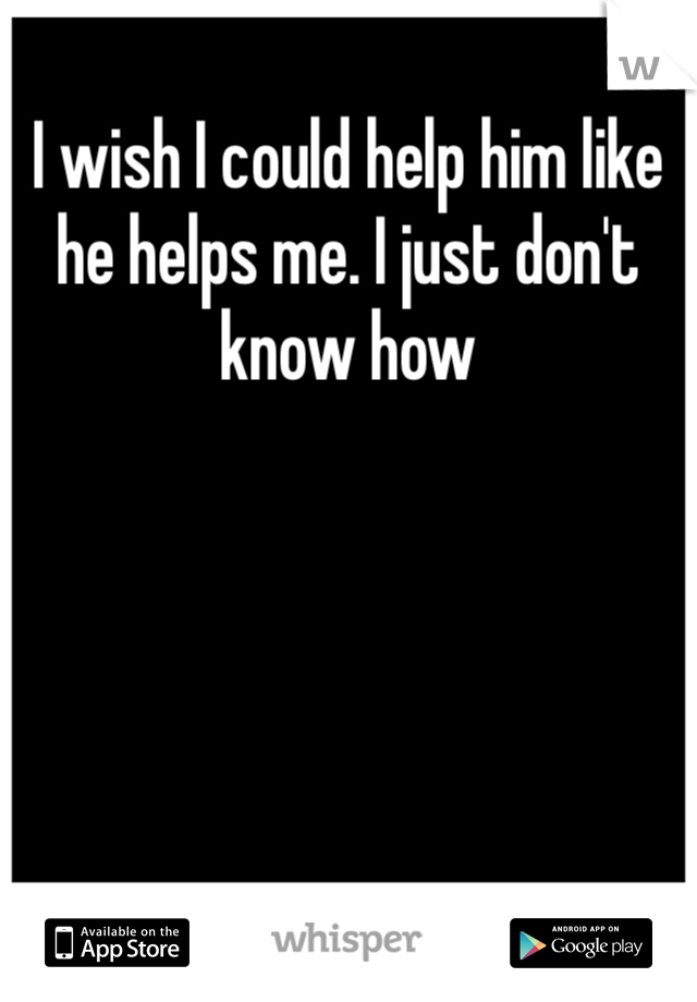 I wish I could help him like he helps me. I just don't know how