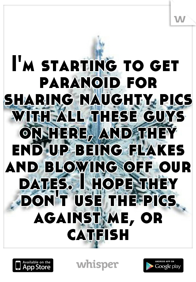 I'm starting to get paranoid for sharing naughty pics with all these guys on here, and they end up being flakes and blowing off our dates. I hope they don't use the pics against me, or catfish.