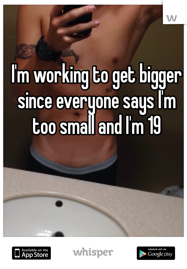 I'm working to get bigger since everyone says I'm too small and I'm 19