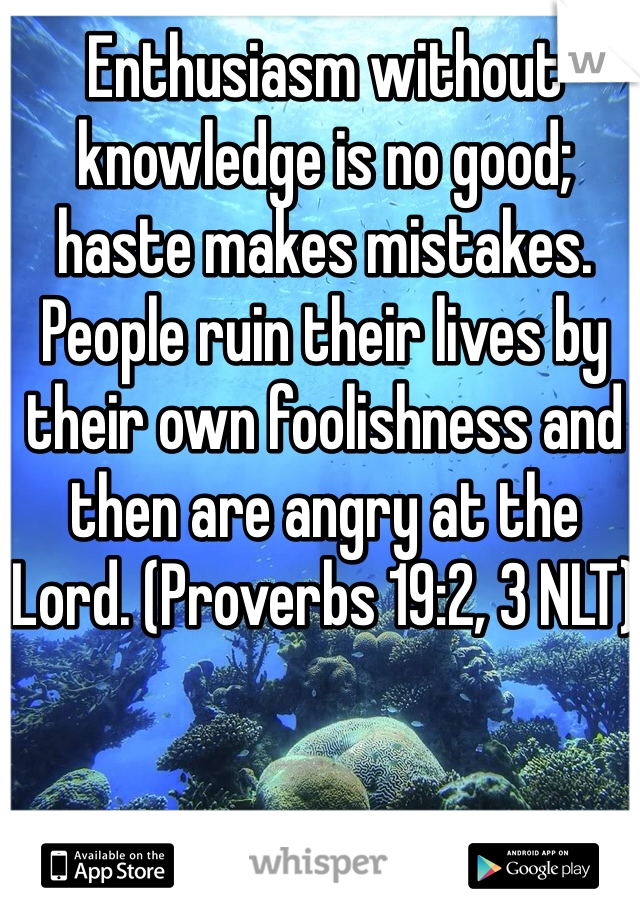 Enthusiasm without knowledge is no good; haste makes mistakes. People ruin their lives by their own foolishness and then are angry at the Lord. (Proverbs 19:2, 3 NLT)