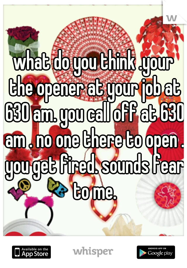 what do you think .your the opener at your job at 630 am. you call off at 630 am . no one there to open . you get fired. sounds fear to me.