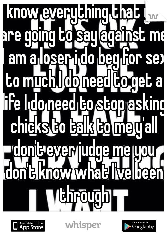 I know everything that y'all are going to say against me I am a loser i do beg for sex to much I do need to get a life I do need to stop asking chicks to talk to me y'all don't ever judge me you don't know what I've been through 