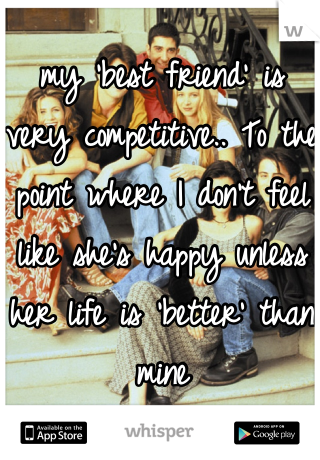 my 'best friend' is very competitive.. To the point where I don't feel like she's happy unless her life is 'better' than mine