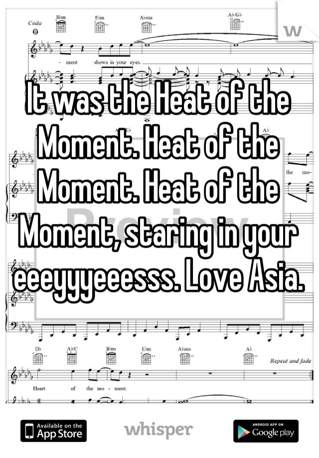 It was the Heat of the Moment. Heat of the Moment. Heat of the Moment, staring in your eeeyyyeeesss. Love Asia.