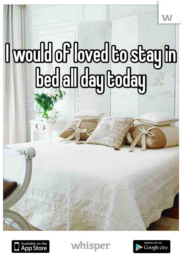 I would of loved to stay in bed all day today 