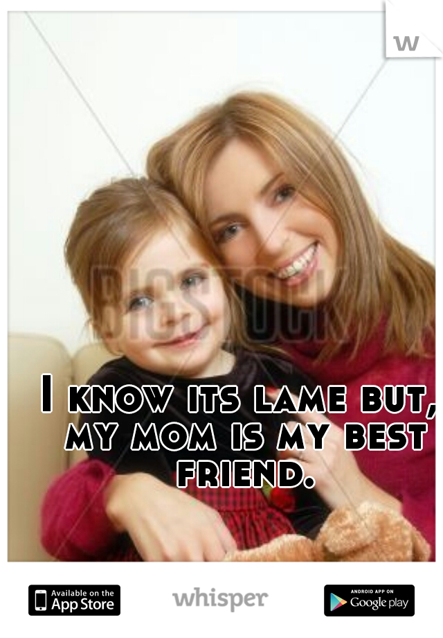 I know its lame but, my mom is my best friend.