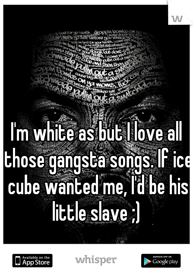 I'm white as but I love all those gangsta songs. If ice cube wanted me, I'd be his little slave ;) 