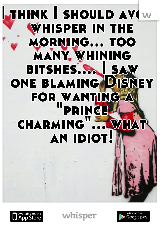 I think I should avoid whisper in the morning... too many whining bitshes.... I saw one blaming Disney for wanting a "prince charming"... what an idiot!