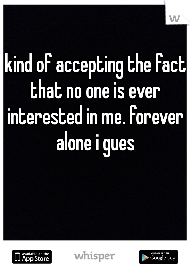 kind of accepting the fact that no one is ever interested in me. forever alone i gues