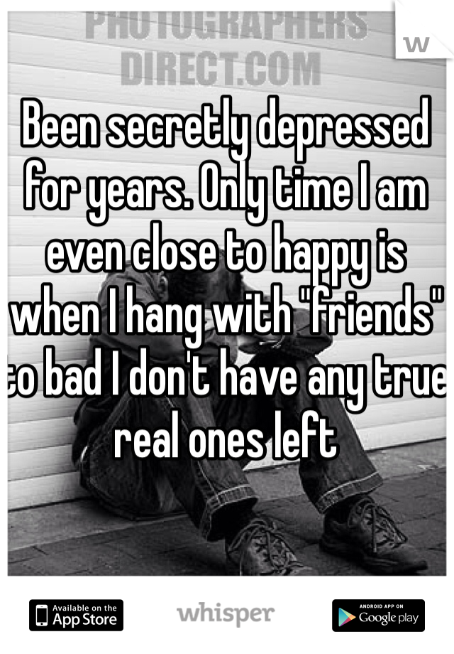 Been secretly depressed for years. Only time I am even close to happy is when I hang with "friends" to bad I don't have any true real ones left 