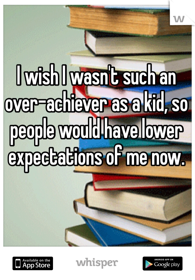 I wish I wasn't such an over-achiever as a kid, so people would have lower expectations of me now. 