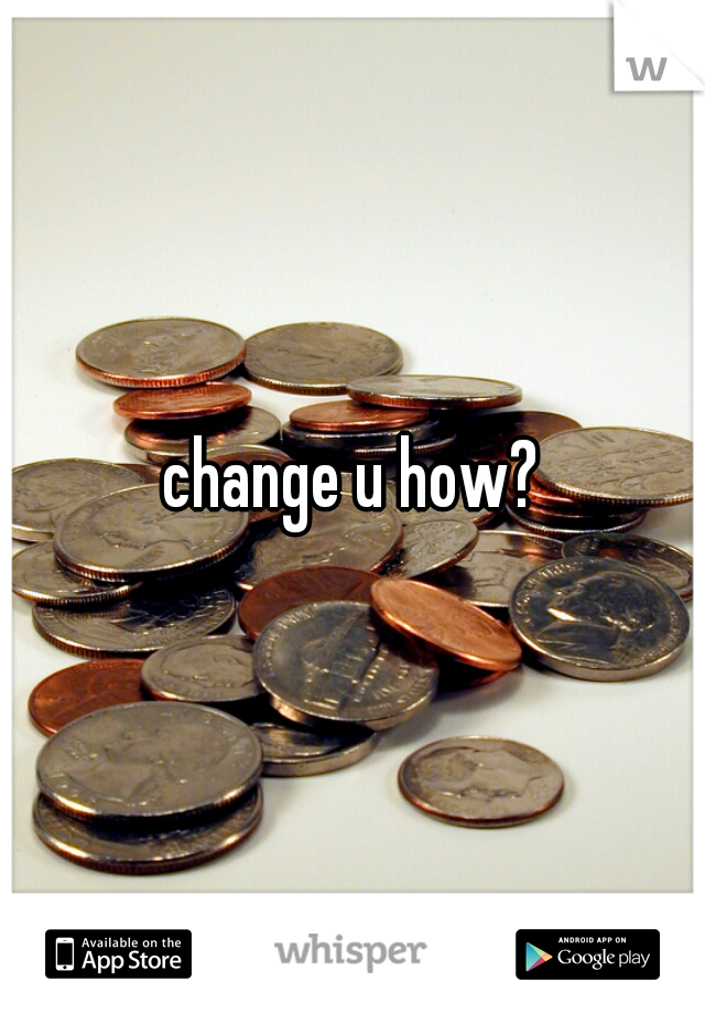 change u how?