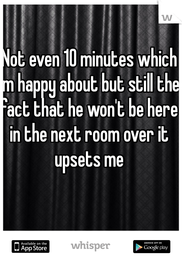 Not even 10 minutes which I'm happy about but still the fact that he won't be here in the next room over it upsets me