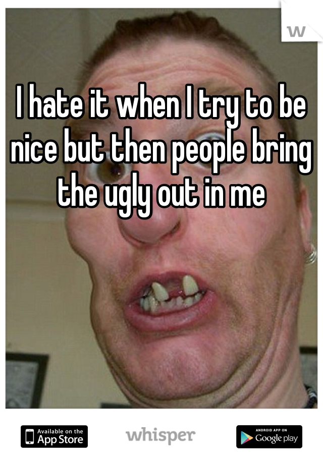 I hate it when I try to be nice but then people bring the ugly out in me 