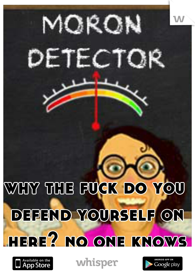 why the fuck do you defend yourself on here? no one knows who you are!