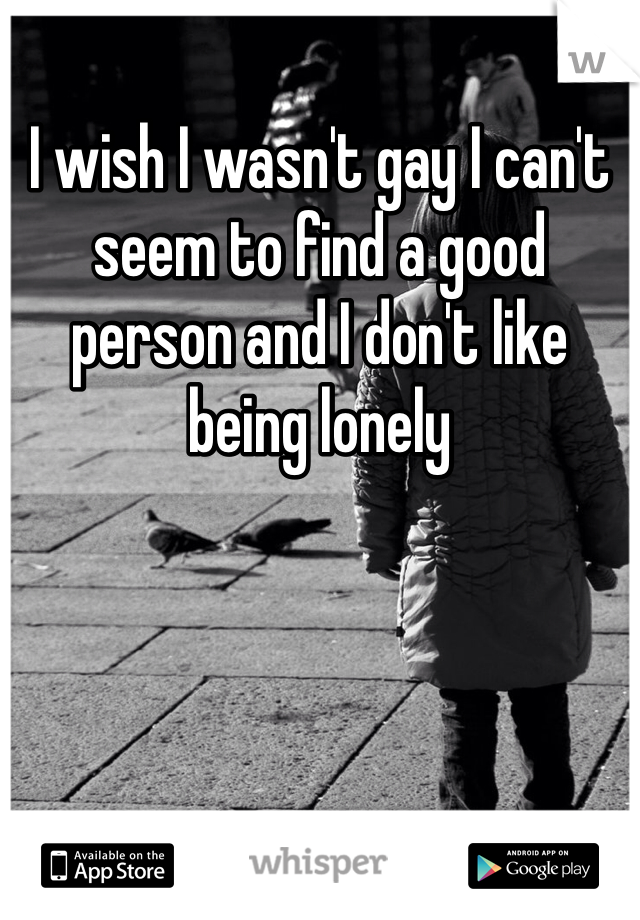 I wish I wasn't gay I can't seem to find a good person and I don't like being lonely