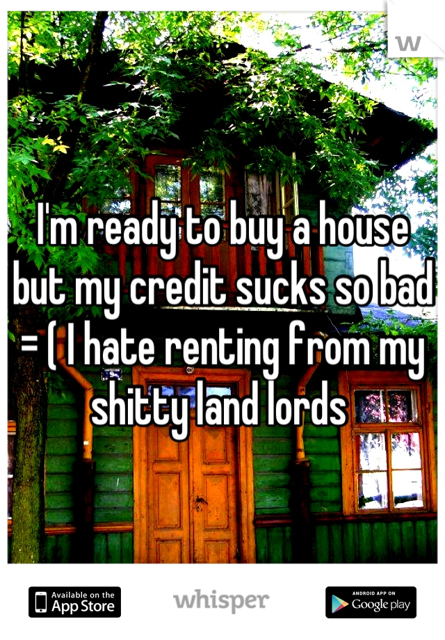 I'm ready to buy a house but my credit sucks so bad = ( I hate renting from my shitty land lords 