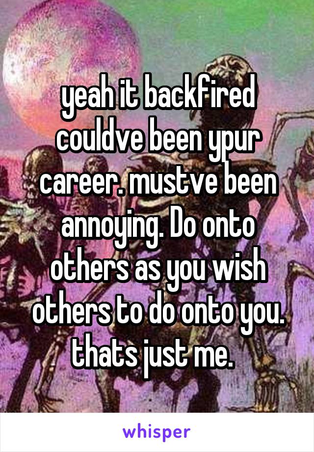 yeah it backfired couldve been ypur career. mustve been annoying. Do onto others as you wish others to do onto you. thats just me.  