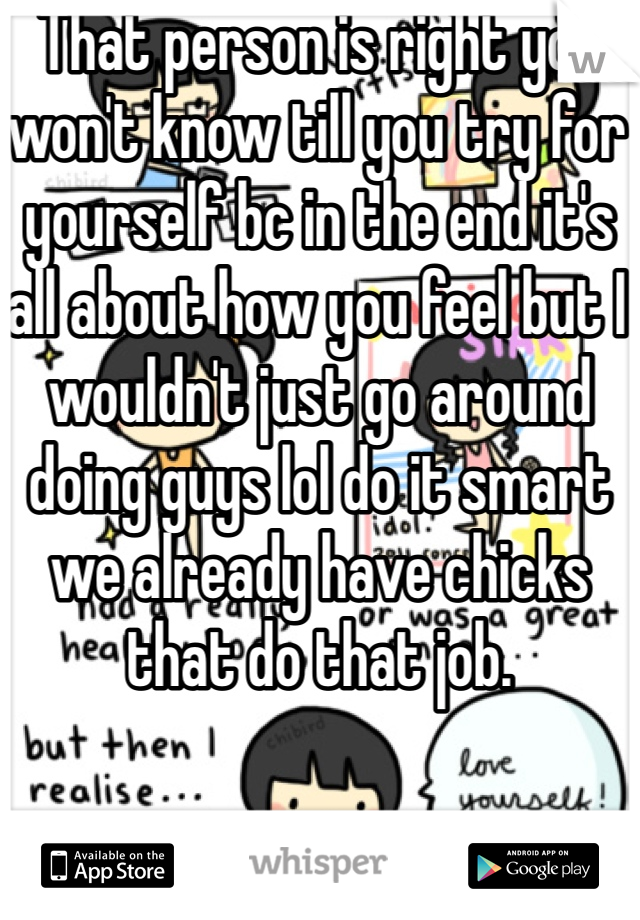 That person is right you won't know till you try for yourself bc in the end it's all about how you feel but I wouldn't just go around doing guys lol do it smart we already have chicks that do that job.