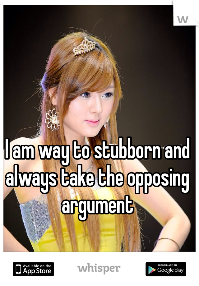 I am way to stubborn and always take the opposing argument 